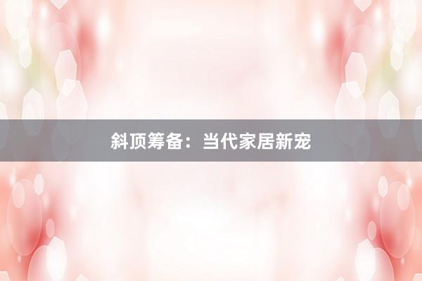 斜顶筹备:当代家居新宠